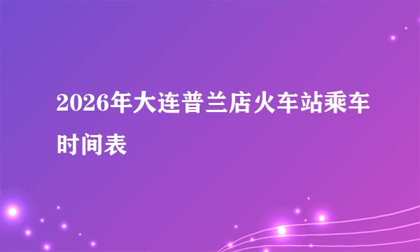 2026年大连普兰店火车站乘车时间表