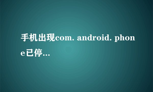 手机出现com. android. phone已停止运行怎么回事