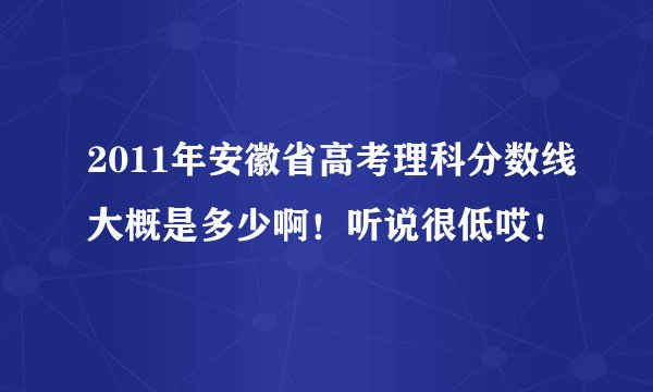 2011年安徽省高考理科分数线大概是多少啊！听说很低哎！
