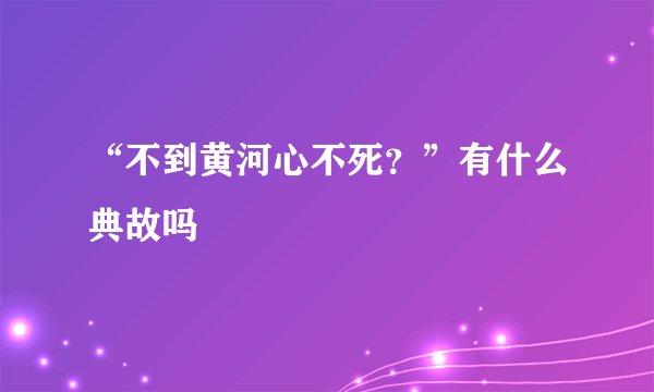 “不到黄河心不死？”有什么典故吗
