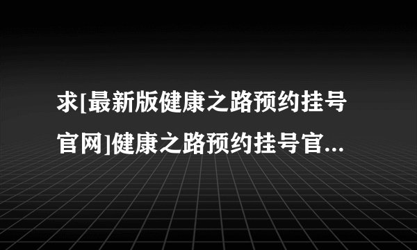 求[最新版健康之路预约挂号官网]健康之路预约挂号官网完整网盘链接下载