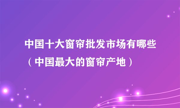 中国十大窗帘批发市场有哪些（中国最大的窗帘产地）