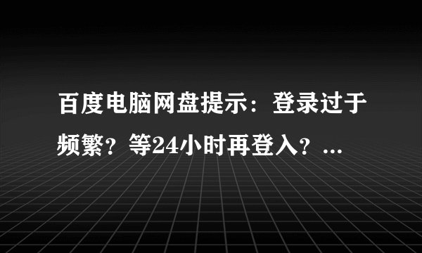 百度电脑网盘提示:登录过于频繁?等24小时再登入?登录频繁、要等24小时才能登入?