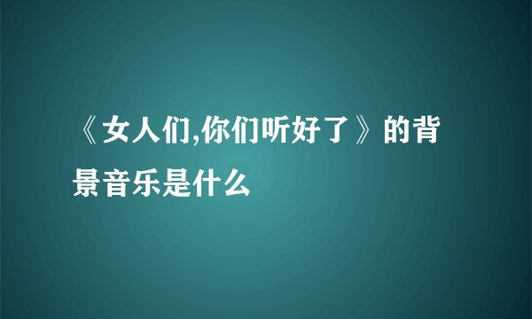 《女人们,你们听好了》的背景音乐是什么