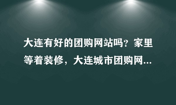 大连有好的团购网站吗？家里等着装修，大连城市团购网怎么样？听朋友介绍的，是最便宜的吗？