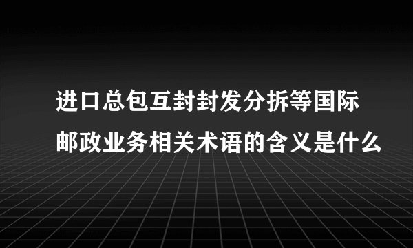 进口总包互封封发分拆等国际邮政业务相关术语的含义是什么