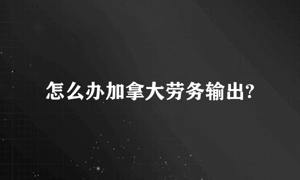 怎么办加拿大劳务输出?