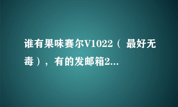 谁有果味赛尔V1022（ 最好无毒），有的发邮箱278322031@qq.com