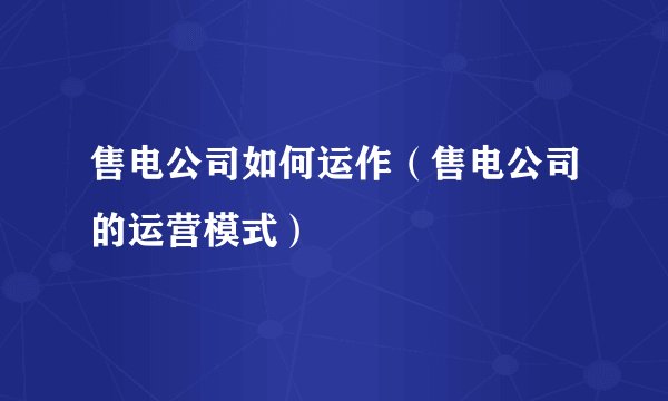 售电公司如何运作(售电公司的运营模式)