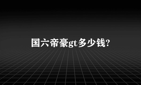 国六帝豪gt多少钱?