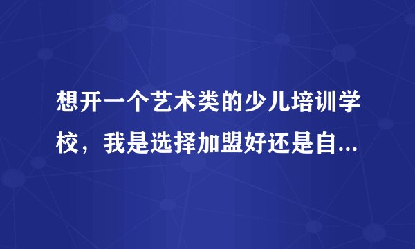 想开一个艺术类的少儿培训学校，我是选择加盟好还是自己慢慢做？