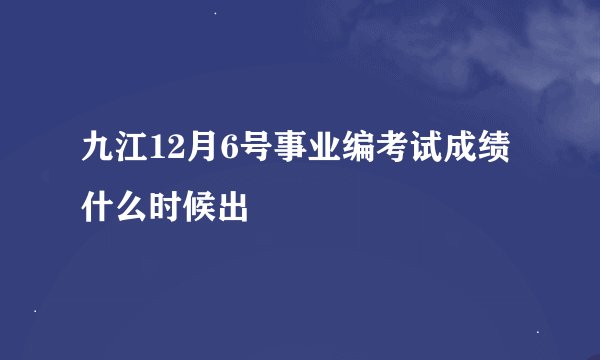 九江12月6号事业编考试成绩什么时候出