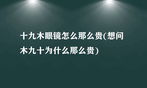 十九木眼镜怎么那么贵(想问木九十为什么那么贵)