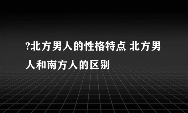 ?北方男人的性格特点 北方男人和南方人的区别