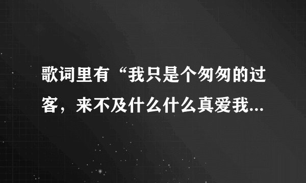 歌词里有“我只是个匆匆的过客,来不及什么什么真爱我”是什么歌?是个男的唱的。