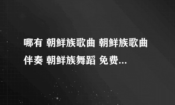 哪有 朝鲜族歌曲 朝鲜族歌曲伴奏 朝鲜族舞蹈 免费的网站 ?