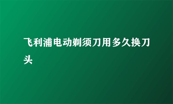 飞利浦电动剃须刀用多久换刀头