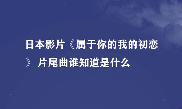 日本影片《属于你的我的初恋》 片尾曲谁知道是什么