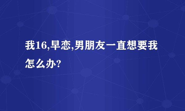 我16,早恋,男朋友一直想要我怎么办?