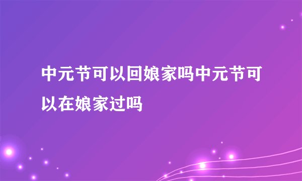 中元节可以回娘家吗中元节可以在娘家过吗