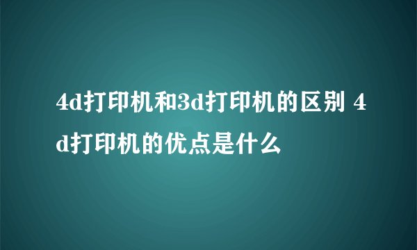 4d打印机和3d打印机的区别 4d打印机的优点是什么