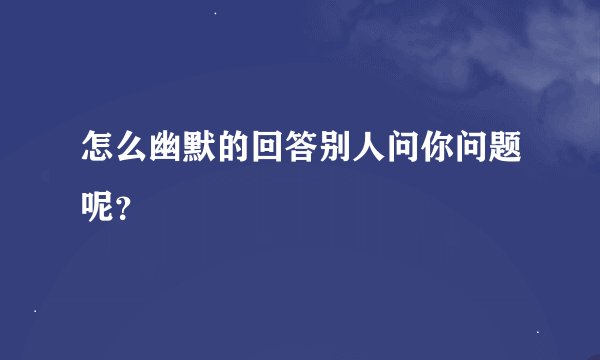 怎么幽默的回答别人问你问题呢?