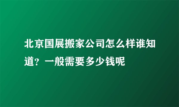 北京国展搬家公司怎么样谁知道？一般需要多少钱呢