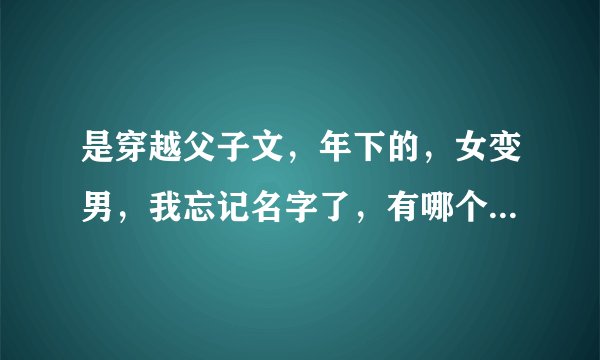 是穿越父子文，年下的，女变男，我忘记名字了，有哪个大大知道。
