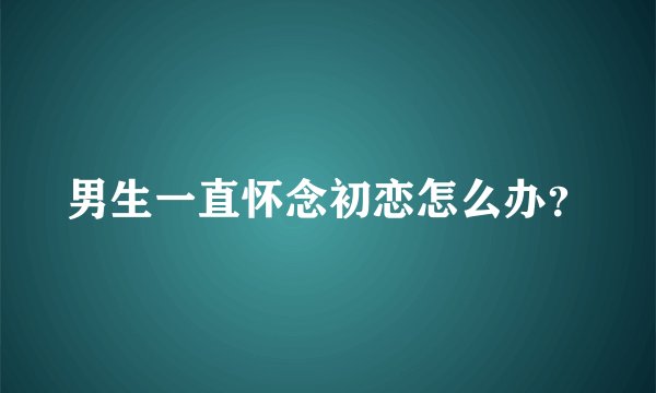男生一直怀念初恋怎么办？