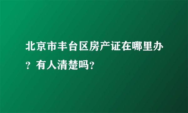 北京市丰台区房产证在哪里办？有人清楚吗？