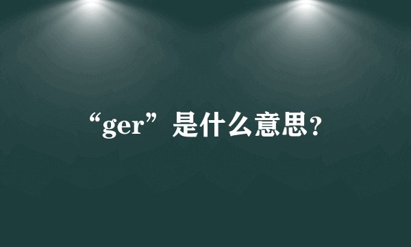 “ger”是什么意思？