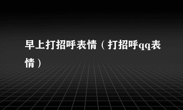 早上打招呼表情（打招呼qq表情）
