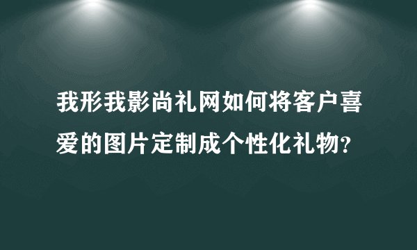 我形我影尚礼网如何将客户喜爱的图片定制成个性化礼物?
