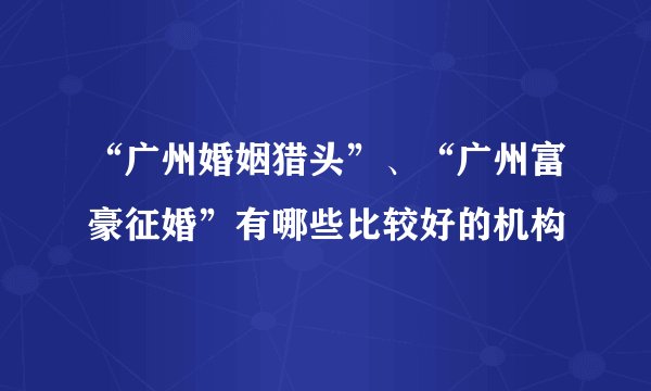 “广州婚姻猎头”、“广州富豪征婚”有哪些比较好的机构