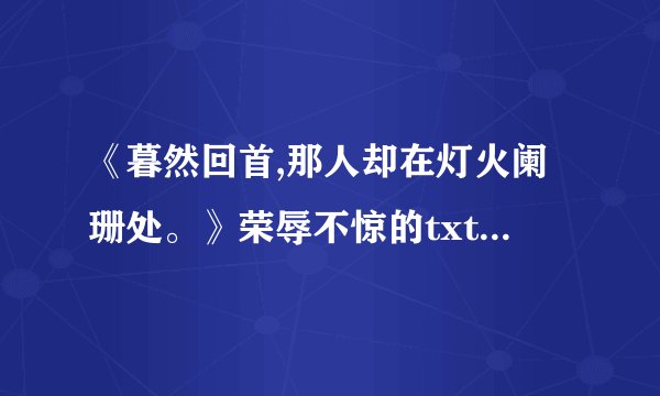 《暮然回首,那人却在灯火阑珊处。》荣辱不惊的txt全集下载地址