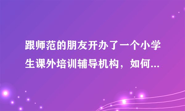 跟师范的朋友开办了一个小学生课外培训辅导机构，如何加盟？谢谢！