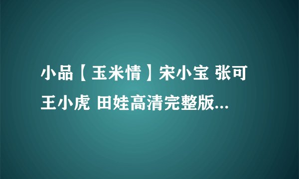 小品【玉米情】宋小宝 张可 王小虎 田娃高清完整版下载地址有么？有发必采纳