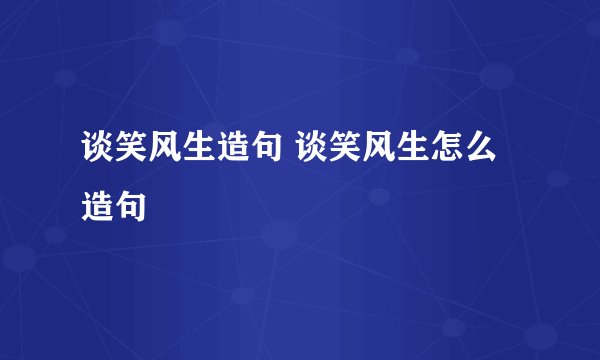 谈笑风生造句 谈笑风生怎么造句