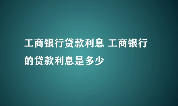工商银行贷款利息 工商银行的贷款利息是多少