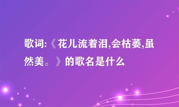 歌词:《花儿流着泪,会枯萎,虽然美。》的歌名是什么