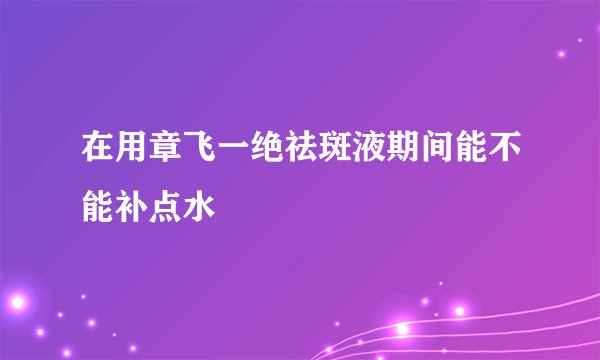 在用章飞一绝祛斑液期间能不能补点水