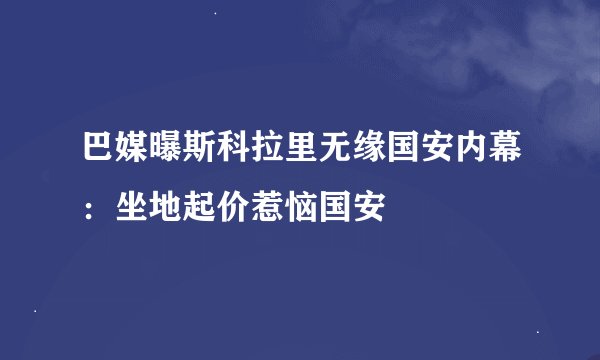 巴媒曝斯科拉里无缘国安内幕：坐地起价惹恼国安