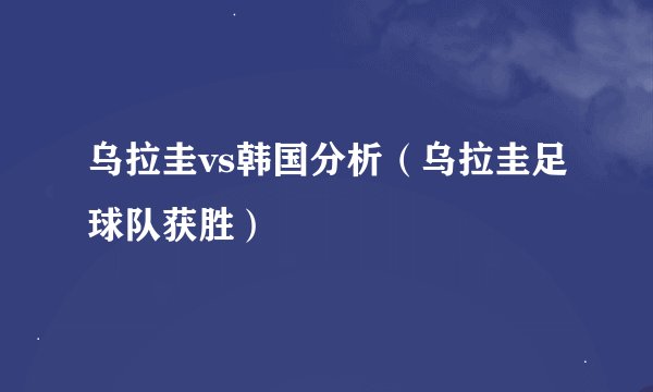 乌拉圭vs韩国分析（乌拉圭足球队获胜）