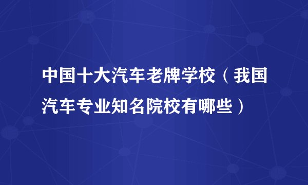 中国十大汽车老牌学校（我国汽车专业知名院校有哪些）