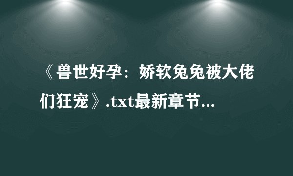 《兽世好孕：娇软兔兔被大佬们狂宠》.txt最新章节/全集txt免费下载