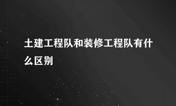 土建工程队和装修工程队有什么区别