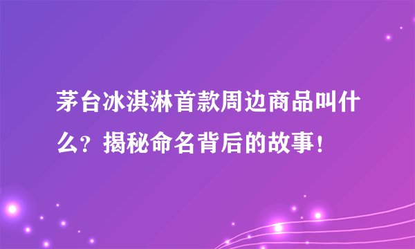 茅台冰淇淋首款周边商品叫什么?揭秘命名背后的故事!