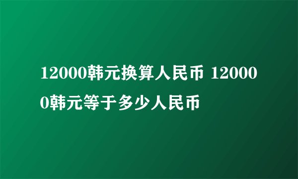 12000韩元换算人民币 120000韩元等于多少人民币