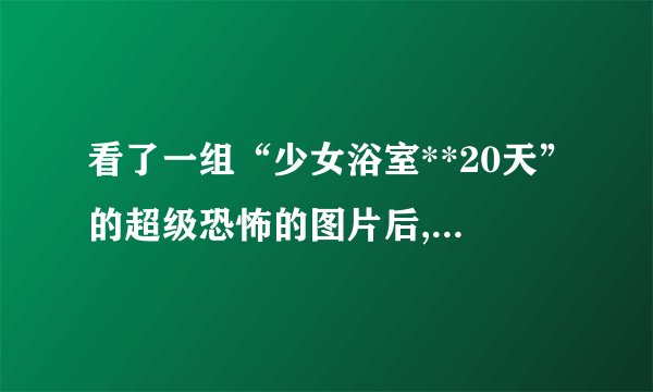 看了一组“少女浴室**20天”的超级恐怖的图片后,我连续几天吃...