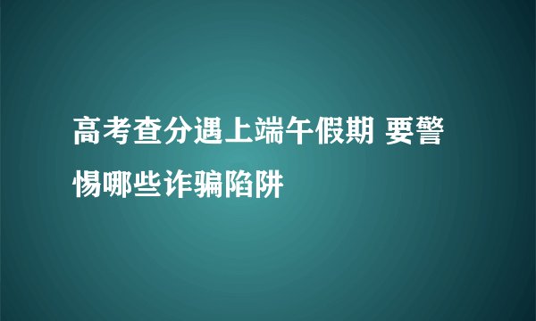 高考查分遇上端午假期 要警惕哪些诈骗陷阱